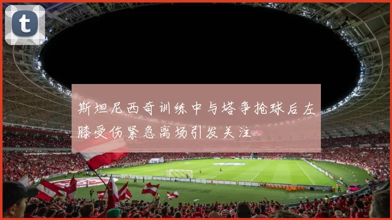 斯坦尼西奇训练中与塔争抢球后左膝受伤紧急离场引发关注