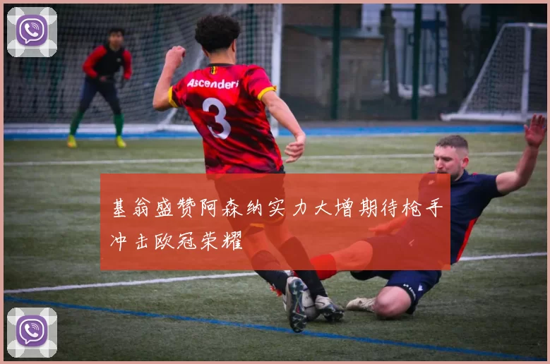 基翁盛赞阿森纳实力大增期待枪手冲击欧冠荣耀