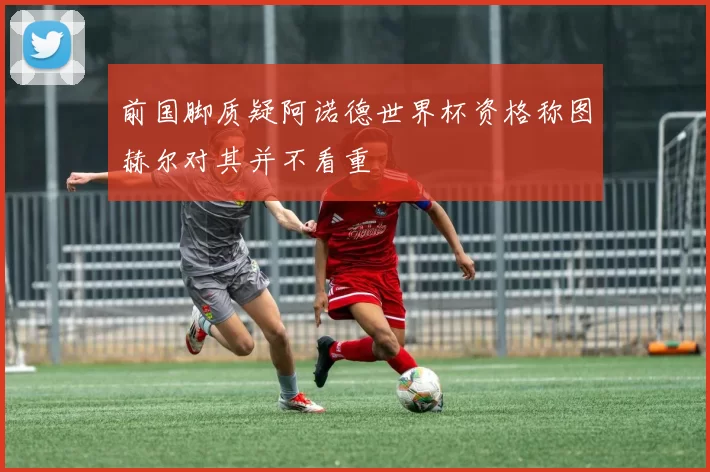 前国脚质疑阿诺德世界杯资格称图赫尔对其并不看重