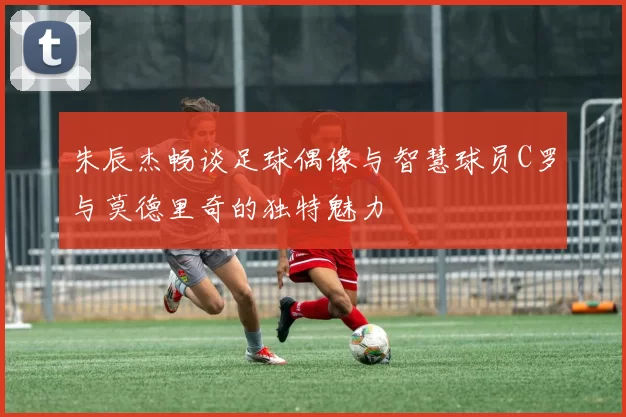 朱辰杰畅谈足球偶像与智慧球员C罗与莫德里奇的独特魅力