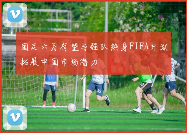 国足六月有望与强队热身FIFA计划拓展中国市场潜力