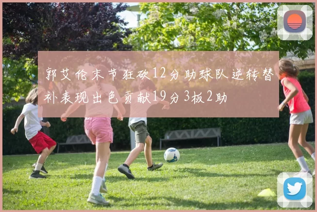 郭艾伦末节狂砍12分助球队逆转替补表现出色贡献19分3板2助