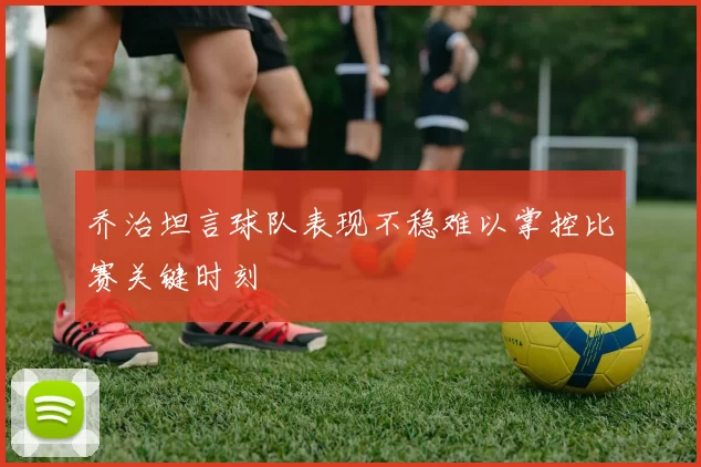 乔治坦言球队表现不稳难以掌控比赛关键时刻
