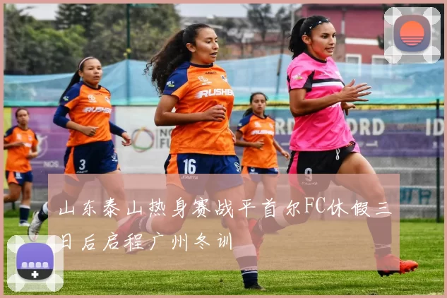 山东泰山热身赛战平首尔FC休假三日后启程广州冬训