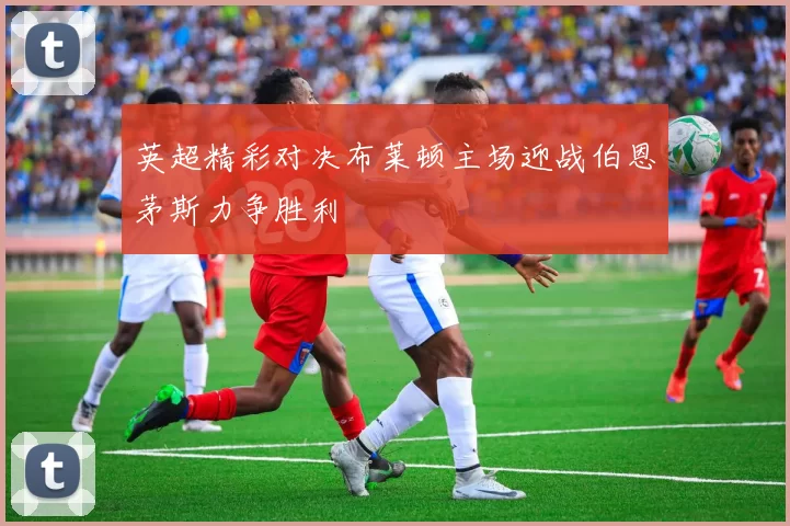 英超精彩对决布莱顿主场迎战伯恩茅斯力争胜利